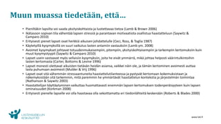 www.lskl.fi
Muun muassa tiedetään, että…
• Pieniltäkin lapsilta voi saada yksityiskohtaista ja luotettavaa tietoa (Lamb & Brown 2006)
• Ikätasoon sopivan tila vähentää lapsen stressiä ja parantavan motivaatiota osallistua haastatteluun (Saywitz &
Camparo 2010)
• Erityisesti pienet lapset ovat herkkiä aikuisen johdattelulle (Ceci, Ross, & Toglia 1987)
• Käytetyillä kysymyksillä on suuri vaikutus lasten antamiin vastauksiin (Lamb ym. 2008)
• Avoimet kysymykset johtavat totuudenmukaisempiin, pitempiin, yksityiskohtaisempiin ja tarkempiin kertomuksiin kuin
muut kysymystyypit (Saywitz & Camparo 2010)
• Lapset usein vastaavat myös sellaisiin kysymyksiin, joita he eivät ymmärrä, mikä johtaa helposti väärintulkintoihin
lasten kertomasta (Carter, Bottoms & Levine 1996)
• Lapset monesti olettavat aikuisten tietävän heidän asiansa, vaikkei näin ole, ja tämän kertominen avoimesti auttaa
lasta puhumaan avoimesti (Mulder & Vrij 1996)
• Lapset ovat sitä vähemmän stressaantuneita haastattelutilanteessa ja pystyvät kertomaan kokemuksistaan ja
näkemyksistään sitä tarkemmin, mitä paremmin he ymmärtävät haastattelun kontekstia ja järjestelmän toimintaa
(Nathanson & Saywitz 2003)
• Haastattelijan käyttäytyminen vaikuttaa huomattavasti enemmän lapsen kertomuksen todenperäisyyteen kuin lapsen
ominaisuudet (Korkman 2008)
• Erityisesti pienelle lapselle voi olla haastavaa olla sekoittamatta eri tiedonlähteitä keskenään (Roberts & Blades 2000)
 