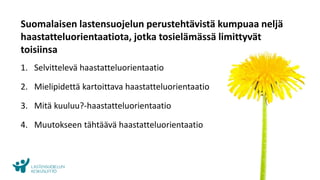 www.lskl.fi
Suomalaisen lastensuojelun perustehtävistä kumpuaa neljä
haastatteluorientaatiota, jotka tosielämässä limittyvät
toisiinsa
1. Selvittelevä haastatteluorientaatio
2. Mielipidettä kartoittava haastatteluorientaatio
3. Mitä kuuluu?-haastatteluorientaatio
4. Muutokseen tähtäävä haastatteluorientaatio
 