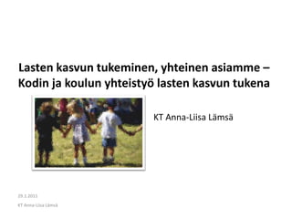 Lasten kasvun tukeminen, yhteinen asiamme –
Kodin ja koulun yhteistyö lasten kasvun tukena

                        KT Anna-Liisa Lämsä




29.1.2011
KT Anna-Liisa Lämsä
 