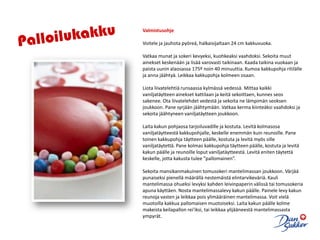 PalloilukakkuValmistusohjeVoitele ja jauhota pyöreä, halkaisijaltaan 24 cm kakkuvuoka. Vatkaa munat ja sokeri kevyeksi, kuohkeaksi vaahdoksi. Sekoita muut ainekset keskenään ja lisää varovasti taikinaan. Kaada taikina vuokaan ja paista uunin alaosassa 175º noin 40 minuuttia. Kumoa kakkupohja ritilälle ja anna jäähtyä. Leikkaa kakkupohja kolmeen osaan. Liota liivatelehtiä runsaassa kylmässä vedessä. Mittaa kaikki vaniljatäytteen ainekset kattilaan ja keitä sekoittaen, kunnes seos sakenee. Ota liivatelehdet vedestä ja sekoita ne lämpimän seoksen joukkoon. Pane syrjään jäähtymään. Vatkaa kerma kiinteäksi vaahdoksi ja sekoita jäähtyneen vaniljatäytteen joukkoon. Laita kakun pohjaosa tarjoiluvadille ja kostuta. Levitä kolmasosa vaniljatäytteestä kakkupohjalle, keskelle enemmän kuin reunoille. Pane toinen kakkupohja täytteen päälle, kostuta ja levitä myös sille vaniljatäytettä. Pane kolmas kakkupohja täytteen päälle, kostuta ja levitä kakun päälle ja reunoille loput vaniljatäytteestä. Levitä eniten täytettä keskelle, jotta kakusta tulee ”pallomainen”. Sekoita mansikanmakuinen tomusokeri mantelimassan joukkoon. Värjää punaiseksi pienellä määrällä nestemäistä elintarvikeväriä. Kauli mantelimassa ohueksi levyksi kahden leivinpaperin välissä tai tomusokeria apuna käyttäen. Nosta mantelimassalevy kakun päälle. Painele levy kakun reunoja vasten ja leikkaa pois ylimääräinen mantelimassa. Voit vielä muotoilla kakkua pallomaisen muotoiseksi. Laita kakun päälle kolme makeista keilapallon rei'iksi, tai leikkaa ylijääneestä mantelimassasta ympyrät.