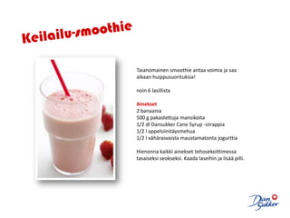 Keilailu-smoothieTaianomainen smoothie antaa voimia ja saa aikaan huippusuorituksia! noin 6 lasillista Ainekset2 banaania500 g pakastettuja mansikoita1/2 dl DansukkerCaneSyrup -siirappia1/2 l appelsiinitäysmehua1/2 l vähärasvaista maustamatonta jogurttia  Hienonna kaikki ainekset tehosekoittimessa tasaiseksi seokseksi. Kaada laseihin ja lisää pilli.