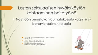 Lasten seksuaalisen hyväksikäytön
kohtaaminen hoitotyössä
- Näyttöön perustuva traumafokusoitu kognitiivis-
behavioraalinen terapia
 Valtakunnalliset lastensuojelupäivät
28.9.2016
 Aino Juusola, psykologi
 HUS Lasten ja nuorten
oikeuspsykologian yksikkö
 