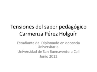 Tensiones del saber pedagógico
Carmenza Pérez Holguín
Estudiante del Diplomado en docencia
Universitaria.
Universidad de San Buenaventura Cali
Junio 2013
 