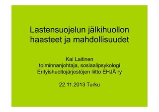 Lastensuojelun jälkihuollon
haasteet ja mahdollisuudet
Kai Laitinen
toiminnanjohtaja, sosiaalipsykologi
Erityishuoltojärjestöjen liitto EHJÄ ry
22.11.2013 Turku

 