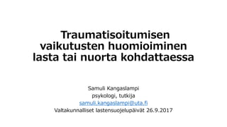 Traumatisoitumisen
vaikutusten huomioiminen
lasta tai nuorta kohdattaessa
Samuli Kangaslampi
psykologi, tutkija
samuli.kangaslampi@uta.fi
Valtakunnalliset lastensuojelupäivät 26.9.2017
 