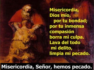 Misericordia,  Dios mío,  por tu bondad; por tu inmensa compasión  borra mi culpa. Lava del todo  mi delito,  limpia mi pecado. Misericordia, Señor, hemos pecado. 