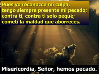 Pues yo reconozco mi culpa,  tengo siempre presente mi pecado; contra ti, contra ti solo pequé;  cometí la maldad que aborreces. Misericordia, Señor, hemos pecado. 