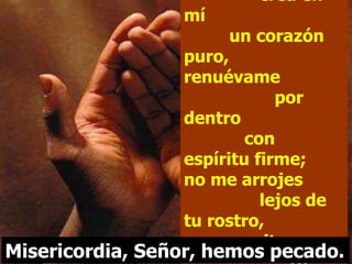 Oh Dios,  crea en mí  un corazón puro, renuévame  por dentro  con espíritu firme; no me arrojes  lejos de tu rostro, no me quites  tu santo espíritu. Misericordia, Señor, hemos pecado. 