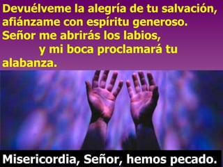 Devuélveme la alegría de tu salvación, afiánzame con espíritu generoso.  Señor me abrirás los labios,  y mi boca proclamará tu alabanza.  Misericordia, Señor, hemos pecado. 