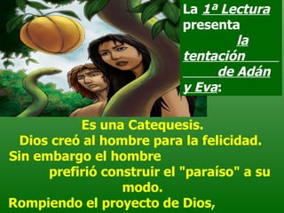 Es una Catequesis. Dios creó al hombre para la felicidad.  Sin embargo el hombre  prefirió construir el "paraíso" a su modo. Rompiendo el proyecto de Dios,  “se sintieron desnudos",   La  1ª Lectura  presenta  la tentación  de Adán y Eva : 