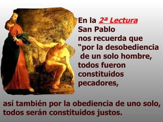En la  2ª Lectura   San Pablo  nos recuerda que “por la desobediencia  de un solo hombre, todos fueron constituidos pecadores,  así también por la obediencia de uno solo, todos serán constituidos justos. 