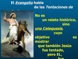 El  Evangelio  habla  de las  Tentaciones de Jesús .   No es  un relato histórico,  sino  una Catequesis ,  cuyo objetivo  es mostrar  que también Jesús  fue tentado,  pero EL,  fue siempre fiel  a la voluntad del Padre. 