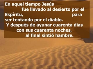 En aquel tiempo Jesús  fue llevado al desierto por el Espíritu,  para ser tentando por el diablo.  Y después de ayunar cuarenta días  con sus cuarenta noches,  al final sintió hambre. 