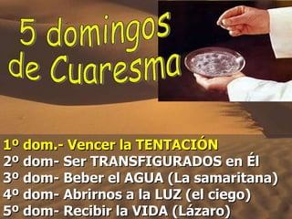 1º dom.- Vencer la TENTACIÓN   2º dom- Ser TRANSFIGURADOS en Él 3º dom- Beber el AGUA (La samaritana)  4º dom- Abrirnos a la LUZ (el ciego) 5º dom- Recibir la VIDA (Lázaro) 5 domingos  de Cuaresma 