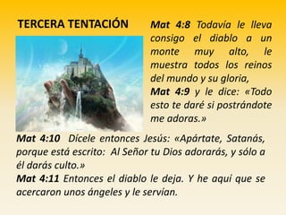 TERCERA TENTACIÓN Mat 4:8 Todavía le lleva
consigo el diablo a un
monte muy alto, le
muestra todos los reinos
del mundo y su gloria,
Mat 4:9 y le dice: «Todo
esto te daré si postrándote
me adoras.»
Mat 4:10 Dícele entonces Jesús: «Apártate, Satanás,
porque está escrito: Al Señor tu Dios adorarás, y sólo a
él darás culto.»
Mat 4:11 Entonces el diablo le deja. Y he aquí que se
acercaron unos ángeles y le servían.
 