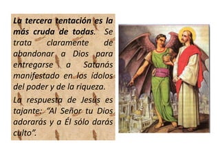 La tercera tentación es la
más cruda de todas. Se
trata claramente de
abandonar a Dios para
entregarse a Satanás
manifestado en los ídolos
del poder y de la riqueza.
La respuesta de Jesús es
tajante: “Al Señor tu Dios
adorarás y a Él sólo darás
culto”.
 