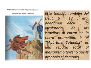 Mat 4:11 Entonces el diablo le deja. Y he aquí que se
acercaron unos ángeles y le servían. Esta tomada también del
Deut. 6 , 13 y era,
podríamos decir , la
jaculatoria de los
israelitas al entrar en la
tierra prometida. Y el
“¡Apártate Satanás!” es
una repulsa total al
mesianismo terreno que le
proponía el demonio.
 