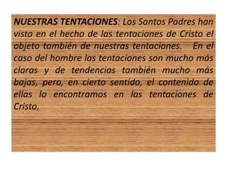 NUESTRAS TENTACIONES: Los Santos Padres han
visto en el hecho de las tentaciones de Cristo el
objeto también de nuestras tentaciones. En el
caso del hombre las tentaciones son mucho más
claras y de tendencias también mucho más
bajas, pero, en cierto sentido, el contenido de
ellas lo encontramos en las tentaciones de
Cristo.
 