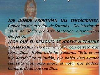 ¿DE DÓNDE PROVENÍAN LAS TENTACIONES?.
Provenían del exterior, de Satanás. Del interior de
Jesús no podía provenir tentación alguna (San
Gregorio).
¿POR QUÉ EL DEMONIO SE ATREVE A TRAERLE
TENTACIONES? Porque no sabía con certeza que
fuera Dios. Había oído las palabras “Este es mi
hijo amado” en el Jordán, y lo había visto ayunar
cuarenta días, pero ahora al notar que padece
hambre, duda que sea Dios.
 