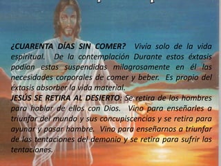¿CUARENTA DÍAS SIN COMER? Vivía solo de la vida
espiritual. De la contemplación Durante estos éxtasis
podían estas suspendidas milagrosamente en él las
necesidades corporales de comer y beber. Es propio del
éxtasis absorber la vida material.
JESÚS SE RETIRA AL DESIERTO: Se retira de los hombres
para hablar de ellos con Dios. Vino para enseñarles a
triunfar del mundo y sus concupiscencias y se retira para
ayunar y pasar hambre. Vino para enseñarnos a triunfar
de las tentaciones del demonio y se retira para sufrir las
tentaciones.
 