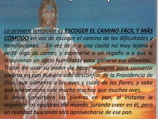 La primera tentación es ESCOGER EL CAMINO FÁCIL Y MÁS
CÓMODO en vez de escoger el camino de las dificultades y
humillaciones. En vez de ir a una casita no muy lejana y
pedir algo de comer, y exponerse a un regaño o a que le
impusieran un oficio humillante para ganarse ese alimento.
Tratar de usar su poder de hacer milagros para convertir
piedras en pan hubiera sido desconfiar de la Providencia de
Dios, que alimenta a las aves y cuida de las flores, y sabe
que una persona vale mucho muchas que muchas aves.
Si Jesús convirtiera las piedras en pan, al instante le
seguirían los epulones del mundo, jurando creer en él, pero
en realidad buscando sólo aprovecharse de ese pan.
 