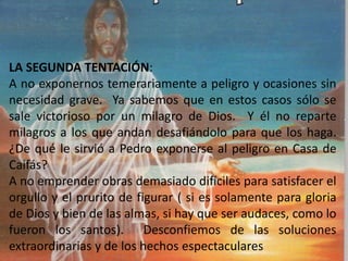 LA SEGUNDA TENTACIÓN:
A no exponernos temerariamente a peligro y ocasiones sin
necesidad grave. Ya sabemos que en estos casos sólo se
sale victorioso por un milagro de Dios. Y él no reparte
milagros a los que andan desafiándolo para que los haga.
¿De qué le sirvió a Pedro exponerse al peligro en Casa de
Caifás?
A no emprender obras demasiado difíciles para satisfacer el
orgullo y el prurito de figurar ( si es solamente para gloria
de Dios y bien de las almas, si hay que ser audaces, como lo
fueron los santos). Desconfiemos de las soluciones
extraordinarias y de los hechos espectaculares
 