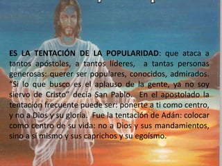 ES LA TENTACIÓN DE LA POPULARIDAD: que ataca a
tantos apóstoles, a tantos líderes, a tantas personas
generosas: querer ser populares, conocidos, admirados.
“Si lo que busco es el aplauso de la gente, ya no soy
siervo de Cristo” decía San Pablo. En el apostolado la
tentación frecuente puede ser: ponerte a ti como centro,
y no a Dios y su gloria. Fue la tentación de Adán: colocar
como centro de su vida: no a Dios y sus mandamientos,
sino a sí mismo y sus caprichos y su egoísmo.
 