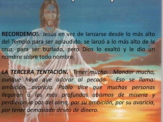 RECORDEMOS: Jesús en vez de lanzarse desde lo más alto
del Templo para ser aplaudido, se lanzó a lo más alto de la
cruz, para ser burlado, pero Dios lo exaltó y le dio un
nombre sobre todo nombre.
LA TERCERA TENTACIÓN. Tener mucho. Mandar mucho,
aunque haya que adorar al pecado. Eso se llama:
ambición, avaricia. Pablo dice que muchas personas
llegaron a los más profundos abismos de miseria y
perdieron la paz del alma, por su ambición, por su avaricia,
por tener demasiado deseo de dinero.
 