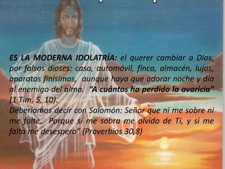 ES LA MODERNA IDOLATRÍA: el querer cambiar a Dios,
por falsos dioses: casa, automóvil, finca, almacén, lujos,
aparatos finísimos, aunque haya que adorar noche y día
al enemigo del alma. “A cuántos ha perdido la avaricia”
(1 Tim, 5, 10).
Deberíamos decir con Salomón: Señor que ni me sobre ni
me falte. Porque si me sobra me olvido de Ti, y si me
falta me desespero” (Proverbios 30,8)
 
