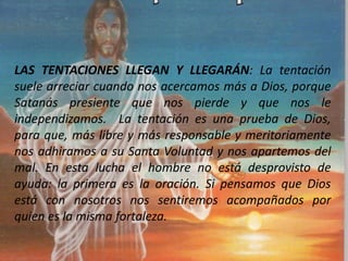 LAS TENTACIONES LLEGAN Y LLEGARÁN: La tentación
suele arreciar cuando nos acercamos más a Dios, porque
Satanás presiente que nos pierde y que nos le
independizamos. La tentación es una prueba de Dios,
para que, más libre y más responsable y meritoriamente
nos adhiramos a su Santa Voluntad y nos apartemos del
mal. En esta lucha el hombre no está desprovisto de
ayuda: la primera es la oración. Si pensamos que Dios
está con nosotros nos sentiremos acompañados por
quien es la misma fortaleza.
 