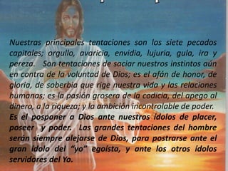 Nuestras principales tentaciones son los siete pecados
capitales; orgullo, avaricia, envidia, lujuria, gula, ira y
pereza. Son tentaciones de saciar nuestros instintos aún
en contra de la voluntad de Dios; es el afán de honor, de
gloria, de soberbia que rige nuestra vida y las relaciones
humanas; es la pasión grosera de la codicia, del apego al
dinero, a la riqueza; y la ambición incontrolable de poder.
Es el posponer a Dios ante nuestros ídolos de placer,
poseer y poder. Las grandes tentaciones del hombre
serán siempre alejarse de Dios, para postrarse ante el
gran ídolo del “yo” egoísta, y ante los otros ídolos
servidores del Yo.
 