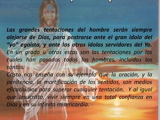 Las grandes tentaciones del hombre serán siempre
alejarse de Dios, para postrarse ante el gran ídolo del
“yo” egoísta, y ante los otros ídolos servidores del Yo.
En un grado u otros estas son las tentaciones por las
cuales han pasados todos los hombres, incluidos los
santos.
Cristo nos enseña con su ejemplo que la oración, y la
penitencia, la mortificación de los sentidos, son medios
eficacísimos para superar cualquier tentación. Y al igual
que Jesucristo, vivir siempre en una total confianza en
Dios y en su infinita misericordia.
 