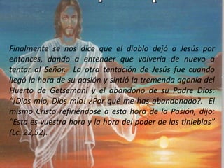 Finalmente se nos dice que el diablo dejó a Jesús por
entonces, dando a entender que volvería de nuevo a
tentar al Señor. La otra tentación de Jesús fue cuando
llegó la hora de su pasión y sintió la tremenda agonía del
Huerto de Getsemaní y el abandono de su Padre Dios:
“¡Dios mío, Dios mío! ¿Por qué me has abandonado?. El
mismo Cristo refiriéndose a esta hora de la Pasión, dijo:
“Esta es vuestra hora y la hora del poder de las tinieblas”
(Lc. 22,52).
 