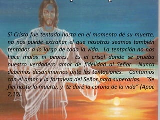 Si Cristo fue tentado hasta en el momento de su muerte,
no nos puede extrañar el que nosotros seamos también
tentados a lo largo de toda la vida. La tentación no nos
hace malos ni peores. Es el crisol donde se prueba
nuestro verdadero amor de fidelidad al Señor. Nunca
debemos desanimarnos ante las tentaciones. Contamos
con el amor y la fortaleza del Señor para superarlas. “Se
fiel hasta la muerte, y te daré la corona de la vida” (Apoc
2,10).
 