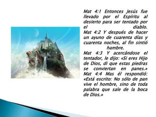 Mat 4:1 Entonces Jesús fue
llevado por el Espíritu al
desierto para ser tentado por
el diablo.
Mat 4:2 Y después de hacer
un ayuno de cuarenta días y
cuarenta noches, al fin sintió
hambre.
Mat 4:3 Y acercándose el
tentador, le dijo: «Si eres Hijo
de Dios, di que estas piedras
se conviertan en panes.»
Mat 4:4 Mas él respondió:
«Está escrito: No sólo de pan
vive el hombre, sino de toda
palabra que sale de la boca
de Dios.»
 