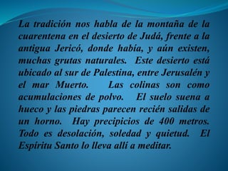 La tradición nos habla de la montaña de la
cuarentena en el desierto de Judá, frente a la
antigua Jericó, donde había, y aún existen,
muchas grutas naturales. Este desierto está
ubicado al sur de Palestina, entre Jerusalén y
el mar Muerto. Las colinas son como
acumulaciones de polvo. El suelo suena a
hueco y las piedras parecen recién salidas de
un horno. Hay precipicios de 400 metros.
Todo es desolación, soledad y quietud. El
Espíritu Santo lo lleva allí a meditar.
 