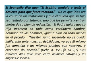 El Evangelio dice que: “El Espíritu condujo a Jesús al
desierto para que fuera tentado.” No es que Dios sea
la causa de las tentaciones y que él quiera que su Hijo
sea tentado por Satanás, sino que las permite y entran
dentro de su plan de redención. El Padre quiere que su
Hijo aparezca en todo como verdadero hombre,
hermano de los hombres, igual a ellos en todo menos
en el pecado. “Nuestro sumo sacerdote no se queda
indiferente ante nuestras debilidades, ya que Él mismo
fue sometido a las mismas pruebas que nosotros, a
excepción del pecado.” (Hebr. 4, 15: Cfr. Fil 2,7) Esos
cuarenta días Jesús vivió entre animales salvajes y los
ángeles le servían.
 