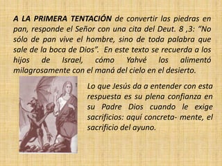A LA PRIMERA TENTACIÓN de convertir las piedras en
pan, responde el Señor con una cita del Deut. 8 ,3: “No
sólo de pan vive el hombre, sino de toda palabra que
sale de la boca de Dios”. En este texto se recuerda a los
hijos de Israel, cómo Yahvé los alimentó
milagrosamente con el maná del cielo en el desierto.
Lo que Jesús da a entender con esta
respuesta es su plena confianza en
su Padre Dios cuando le exige
sacrificios: aquí concreta- mente, el
sacrificio del ayuno.
 