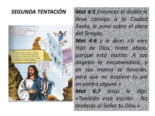 Mat 4:5 Entonces el diablo le
lleva consigo a la Ciudad
Santa, le pone sobre el alero
del Templo,
Mat 4:6 y le dice: «Si eres
Hijo de Dios, tírate abajo,
porque está escrito: A sus
ángeles te encomendará, y
en sus manos te llevarán,
para que no tropiece tu pie
en piedra alguna.»
Mat 4:7 Jesús le dijo:
«También está escrito: No
tentarás al Señor tu Dios.»
SEGUNDA TENTACIÓN
 