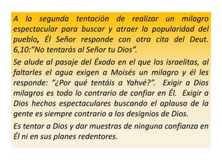 A la segunda tentación de realizar un milagro
espectacular para buscar y atraer la popularidad del
pueblo, Él Señor responde con otra cita del Deut.
6,10:”No tentarás al Señor tu Dios”.
Se alude al pasaje del Éxodo en el que los israelitas, al
faltarles el agua exigen a Moisés un milagro y él les
responde: “¿Por qué tentáis a Yahvé?”. Exigir a Dios
milagros es todo lo contrario de confiar en Él. Exigir a
Dios hechos espectaculares buscando el aplauso de la
gente es siempre contrario a los designios de Dios.
Es tentar a Dios y dar muestras de ninguna confianza en
Él ni en sus planes redentores.
 