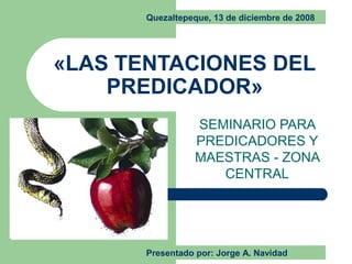 «LAS TENTACIONES DEL
PREDICADOR»
SEMINARIO PARA
PREDICADORES Y
MAESTRAS - ZONA
CENTRAL
Quezaltepeque, 13 de diciembre de 2008
Presentado por: Jorge A. Navidad
 