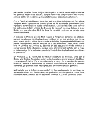 para cubrir paredes. Tales dibujos constituyeron el único trabajo original que se
me permitió hacer en la escuela, porque incluso las composiciones las escribía
primero Calder en el pizarrón y después tenían que copiarlas los alumnos”.

Con el Certificado de Maestro en Activo, Neill aceptó un trabajo en una Escuela de
Newport. Había aprobado la primera parte de los exámenes preliminares para
ingresar a la Universidad: inglés y matemáticas. La segunda parte sería aprobar
los exámenes de latín y física. La Escuela de Newport era muy distante a la de
Kettle, con una disciplina fácil de llevar le permitió continuar su trabajo como
maestro sin temor.

Al iniciarse la Primera Guerra, Neill regresó a Kingsmuri, pensando en alistarse
aunque contaba con certificados de dos médicos en los que se decía que no era
apto para el servicio militar, tiempo atrás se le había diagnosticado flebitis en una
pierna. Trabajó como director temporal de la Escuela Gretna Green, en su primer
libro “A Dominie log”, cuenta su estancia en esa escuela en donde comenzó a
pensar acerca de la educación, aunque como el mismo Neill señala, aún lo regía
el viejo principio de la profesión magisterial “muéstrales desde el principio quién es
el que manda”.

En Alemania, A. S. Neill fundó la Internationalschule, de Hellerau, junto con el
Doctor y la Doctora Neustatter (quien sería después su primer esposa), Karl Baer
y su esposa Christine. En la escuela estaba a cargo de la sección de asuntos
externos, atendía a estudiantes de diversas nacionalidades menos a alumnos
alemanes, ya que Neill no se había graduado en una Universidad germana.

Neill señala que la influencia que recibió no fue precisamente de escritores de
temas educativos, sino de dos personas que hacían psicoterapéutica, Homer Lane
y Wilhelm Reich, además de sus escritores favoritos H.G.Wells y Bernard Shaw.
 