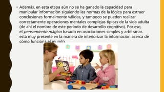 • Además, en esta etapa aún no se ha ganado la capacidad para
manipular información siguiendo las normas de la lógica para extraer
conclusiones formalmente válidas, y tampoco se pueden realizar
correctamente operaciones mentales complejas típicas de la vida adulta
(de ahí el nombre de este período de desarrollo cognitivo). Por eso,
el pensamiento mágico basado en asociaciones simples y arbitrarias
está muy presente en la manera de interiorizar la información acerca de
cómo funciona el mundo.
 