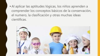 • Al aplicar las aptitudes lógicas, los niños aprenden a
comprender los conceptos básicos de la conservación,
el numero, la clasificación y otras muchas ideas
científicas.
 