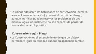 • Los niños adquieren las habilidades de conservación (número,
área, volumen, orientación) y reversibilidad. Sin embargo,
aunque los niños pueden resolver los problemas de una
manera lógica, normalmente no son capaces de pensar de
forma abstracta o hipotética.
Conservación según Piaget
• La Conservación es el entendimiento de que un objeto
permanece igual en cantidad aunque su apariencia cambie.
 