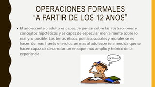 OPERACIONES FORMALES
“A PARTIR DE LOS 12 AÑOS”
• El adolescente o adulto es capaz de pensar sobre las abstracciones y
conceptos hipotéticos y es capaz de especular mentalmente sobre lo
real y lo posible, Los temas éticos, político, sociales y morales se es
hacen de mas interés e involucran mas al adolescente a medida que se
hacen capaz de desarrollar un enfoque mas amplio y teórico de la
experiencia
 