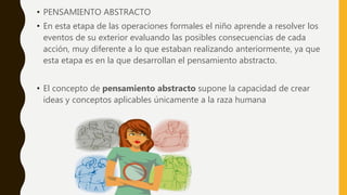 • PENSAMIENTO ABSTRACTO
• En esta etapa de las operaciones formales el niño aprende a resolver los
eventos de su exterior evaluando las posibles consecuencias de cada
acción, muy diferente a lo que estaban realizando anteriormente, ya que
esta etapa es en la que desarrollan el pensamiento abstracto.
• El concepto de pensamiento abstracto supone la capacidad de crear
ideas y conceptos aplicables únicamente a la raza humana
 