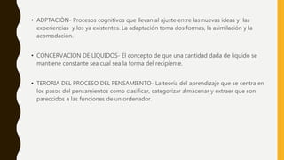 • ADPTACIÒN- Procesos cognitivos que llevan al ajuste entre las nuevas ideas y las
experiencias y los ya existentes. La adaptación toma dos formas, la asimilación y la
acomodación.
• CONCERVACION DE LIQUIDOS- El concepto de que una cantidad dada de liquido se
mantiene constante sea cual sea la forma del recipiente.
• TERORIA DEL PROCESO DEL PENSAMIENTO- La teoría del aprendizaje que se centra en
los pasos del pensamientos como clasificar, categorizar almacenar y extraer que son
pareccidos a las funciones de un ordenador.
 