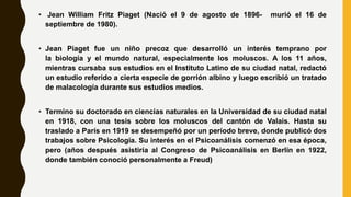 • Jean William Fritz Piaget (Nació el 9 de agosto de 1896- murió el 16 de
septiembre de 1980).
• Jean Piaget fue un niño precoz que desarrolló un interés temprano por
la biología y el mundo natural, especialmente los moluscos. A los 11 años,
mientras cursaba sus estudios en el Instituto Latino de su ciudad natal, redactó
un estudio referido a cierta especie de gorrión albino y luego escribió un tratado
de malacología durante sus estudios medios.
• Termino su doctorado en ciencias naturales en la Universidad de su ciudad natal
en 1918, con una tesis sobre los moluscos del cantón de Valais. Hasta su
traslado a París en 1919 se desempeñó por un período breve, donde publicó dos
trabajos sobre Psicología. Su interés en el Psicoanálisis comenzó en esa época,
pero (años después asistiría al Congreso de Psicoanálisis en Berlín en 1922,
donde también conoció personalmente a Freud)
 