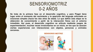 SENSORIOMOTRIZ
0-2 AÑOS
Se trata de la primera fase en el desarrollo cognitivo, y para Piaget tiene
lugar entre el momento del nacimiento y la aparición del lenguaje articulado en
oraciones simples (hacia los dos años de edad). Lo que define esta etapa es la
obtención de conocimiento a partir de la interacción física con el entorno
inmediato. Así pues, el desarrollo cognitivo se articula mediante juegos de
experimentación, muchas veces involuntarios en un inicio, en los que se asocian
ciertas experiencias con interacciones con objetos, personas y animales
cercanos.
 